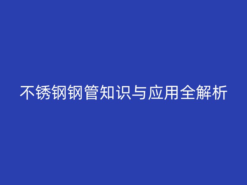 不锈钢钢管知识与应用全解析