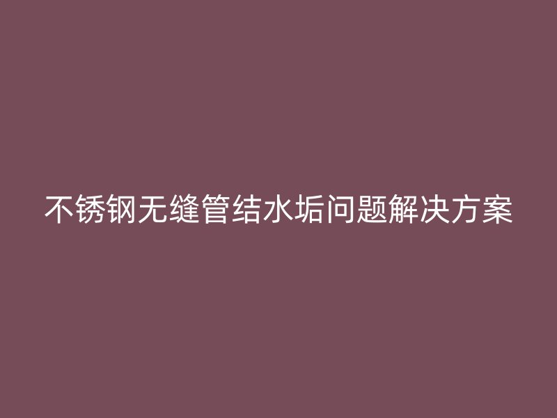 不锈钢无缝管结水垢问题解决方案