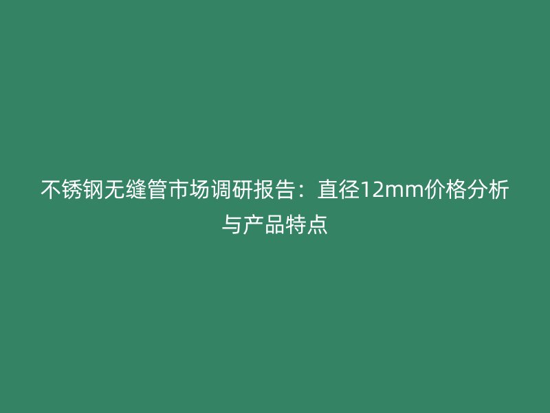 不锈钢无缝管市场调研报告:直径12mm价格分析与产品特点
