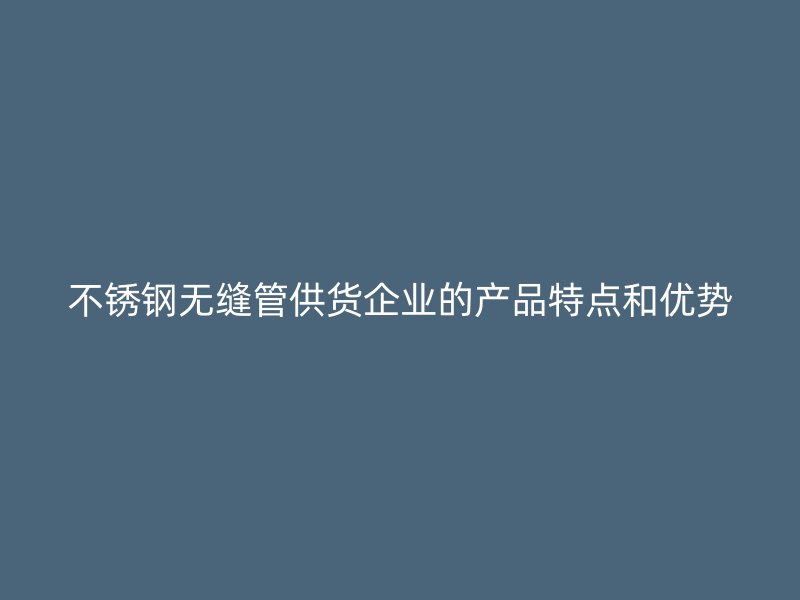 不锈钢无缝管供货企业的产品特点和优势