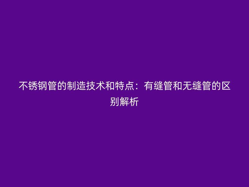 不锈钢管的制造技术和特点:有缝管和无缝管的区别解析